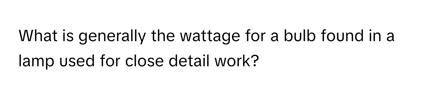 What is generally the wattage for a bulb found in a lamp used for close detail work?