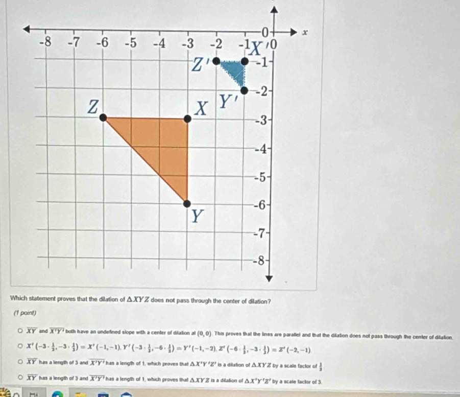 overline XY and overline X'Y' both have an undefined slope with a center of dilation al (0,0) This proves that the lines are paratlel and that the dilation does not pass through the center of dilation
X'(-3·  1/2 ,-3·  1/3 )=X'(-1,-1), Y'(-3·  1/3 ,-6·  1/3 )=Y'(-1,-2),Z'(-6·  1/3 ,-3·  1/2 )=Z'(-2,-1)
overline XY has a length of 3 and overline X'Y' has a length of 1, which proves that △ X'Y'Z' is a dilation of △ XYZ by a scale factor of  1/3 
overline XY has a length of 3 and overline X'Y' has a length of 1, which proves that △ XYZ is a ditation of △ X'Y'Z'by a scale factor of 3.