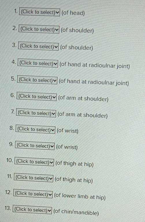 (Click to select) (of head) 
2. (Click to select) (of shoulder) 
3. (Click to select)♥ (of shoulder) 
4. (Click to select) (of hand at radioulnar joint) 
5. (Click to select) (of hand at radioulnar joint) 
6. (Click to select) (of arm at shoulder) 
7. (Click to select) (of arm at shoulder) 
8. (Click to select) (of wrist) 
9. (Click to select) (of wrist) 
10. (Click to select)] (of thigh at hip) 
11. (Click to select) (of thigh at hip) 
12. (Click to select) (of lower limb at hip) 
13. (Click to select) (of chin/mandible)