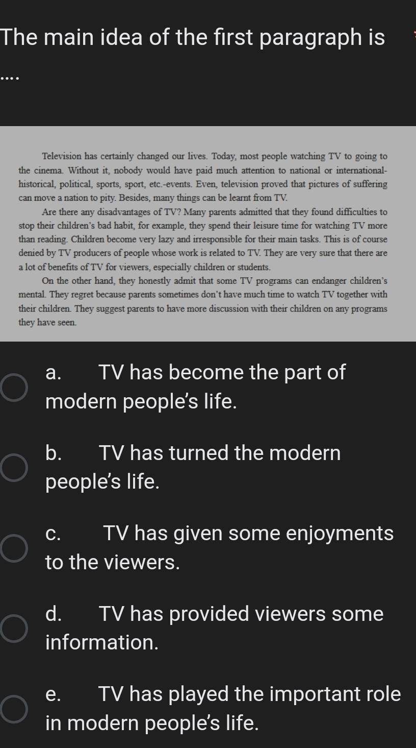 The main idea of the first paragraph is
....
Television has certainly changed our lives. Today, most people watching TV to going to
the cinema. Without it, nobody would have paid much attention to national or international-
historical, political, sports, sport, etc.-events. Even, television proved that pictures of suffering
can move a nation to pity. Besides, many things can be learnt from TV.
Are there any disadvantages of TV? Many parents admitted that they found difficulties to
stop their children’s bad habit, for example, they spend their leisure time for watching TV more
than reading. Children become very lazy and irresponsible for their main tasks. This is of course
denied by TV producers of people whose work is related to TV. They are very sure that there are
a lot of benefits of TV for viewers, especially children or students.
On the other hand, they honestly admit that some TV programs can endanger children's
mental. They regret because parents sometimes don’t have much time to watch TV together with
their children. They suggest parents to have more discussion with their children on any programs
they have seen.
a. TV has become the part of
modern people's life.
b. TV has turned the modern
people's life.
c. TV has given some enjoyments
to the viewers.
d. TV has provided viewers some
information.
e. TV has played the important role
in modern people's life.