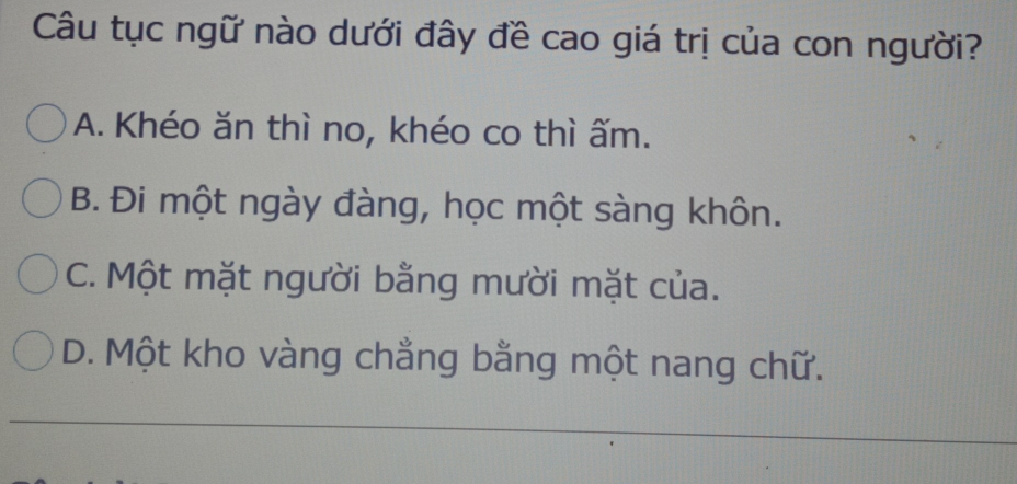 Câu tục ngữ nào dưới đây đề cao giá trị của con người?
A. Khéo ăn thì no, khéo co thì ấm.
B. Đi một ngày đàng, học một sàng khôn.
C. Một mặt người bằng mười mặt của.
D. Một kho vàng chẳng bằng một nang chữ.