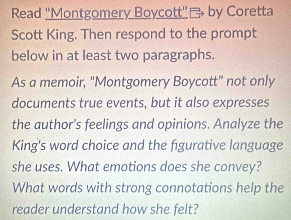 Read 'Montgomery Boycott' Bby Coretta 
Scott King. Then respond to the prompt 
below in at least two paragraphs. 
As a memoir, "Montgomery Boycott" not only 
documents true events, but it also expresses 
the author's feelings and opinions. Analyze the 
King's word choice and the figurative language 
she uses. What emotions does she convey? 
What words with strong connotations help the 
reader understand how she felt?