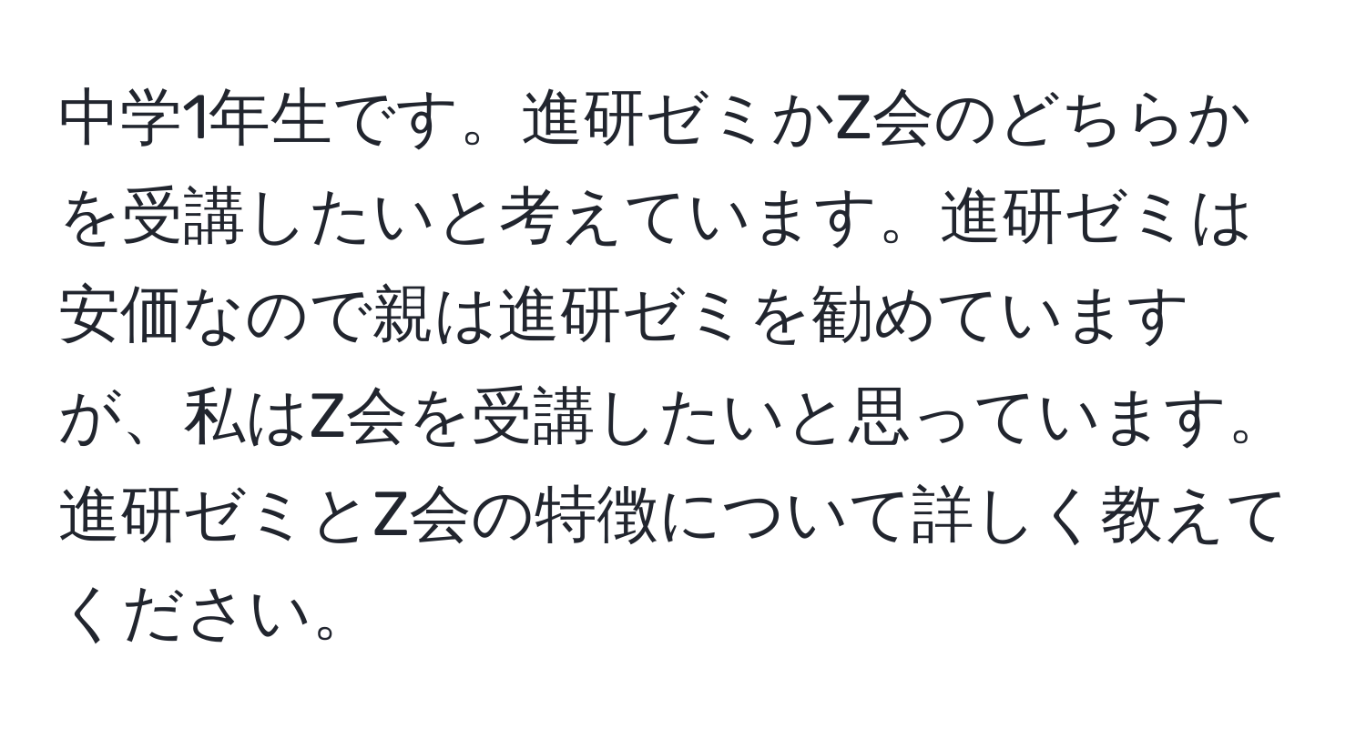 中学1年生です。進研ゼミかZ会のどちらかを受講したいと考えています。進研ゼミは安価なので親は進研ゼミを勧めていますが、私はZ会を受講したいと思っています。進研ゼミとZ会の特徴について詳しく教えてください。