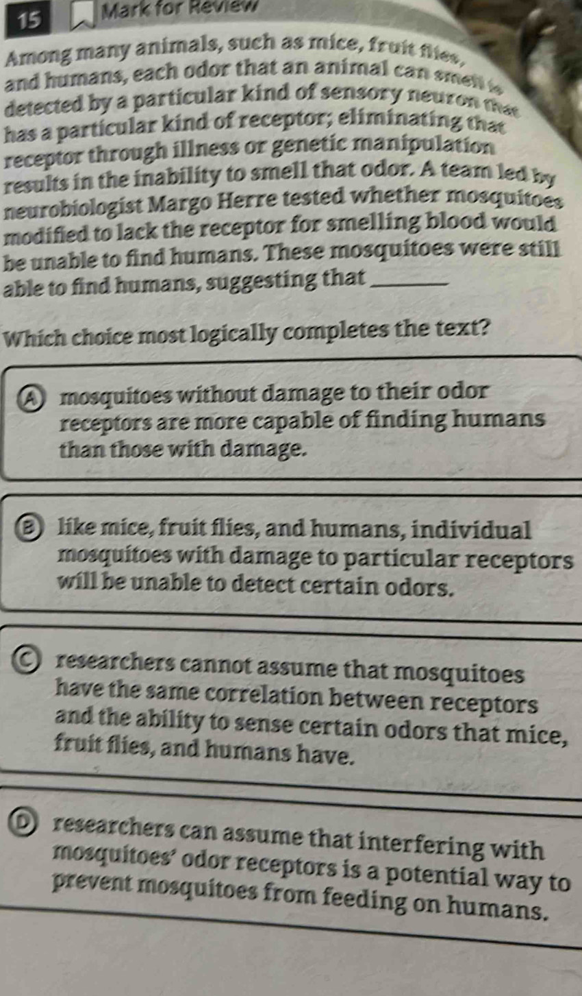 for Review
Among many animals, such as mice, fruit flies,
and humans, each odor that an animal can smen 
detected by a particular kind of sensory neuron that
has a particular kind of receptor; eliminating that
receptor through illness or genetic manipulation
results in the inability to smell that odor. A team led by
neurobiologist Margo Herre tested whether mosquitoes
modified to lack the receptor for smelling blood would
be unable to find humans. These mosquitoes were still
able to find humans, suggesting that_
Which choice most logically completes the text?
A mosquitoes without damage to their odor
receptors are more capable of finding humans
than those with damage.
B) like mice, fruit flies, and humans, individual
mosquítoes with damage to particular receptors
will be unable to detect certain odors.
C researchers cannot assume that mosquitoes
have the same correlation between receptors 
and the ability to sense certain odors that mice,
fruit flies, and humans have.
D researchers can assume that interfering with
mosquitoes’ odor receptors is a potential way to
prevent mosquitoes from feeding on humans.