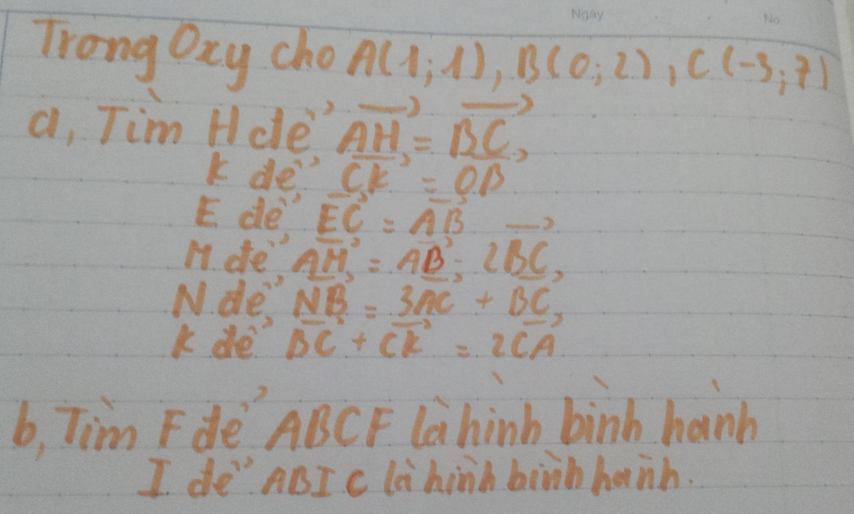 Trong Oay cho A(1;1), B(0;2), C(-3;7)
a, Tim Hde vector AH=vector BC, 
k de- vector CK=vector OB
E. de vector EC=vector AB
11. dfe vector AM=vector AB-2vector BC, 
N. de NB=3AC+BC
k de vector BC+vector CR=2vector CA
b, Tim Fde ABCF Lahinb binh hanb 
I de" ABI c li hinh birhhanh.