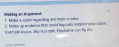 Making an Argument: 
1. Make a claim regarding any topic or idea 
2. Make up evidence that could logically support your claim. 
Example topics: Sky is purple, Elephants can fly etc. 
Your andwet