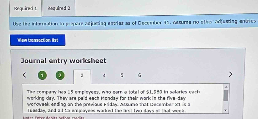 Required 1 Required 2 
Use the information to prepare adjusting entries as of December 31. Assume no other adjusting entries 
View transaction list 
Journal entry worksheet
1 2 3 4 5 6
The company has 15 employees, who earn a total of $1,960 in salaries each 
working day. They are paid each Monday for their work in the five-day
workweek ending on the previous Friday. Assume that December 31 is a 
Tuesday, and all 15 employees worked the first two days of that week. 
* Note: Fnter debits before credits