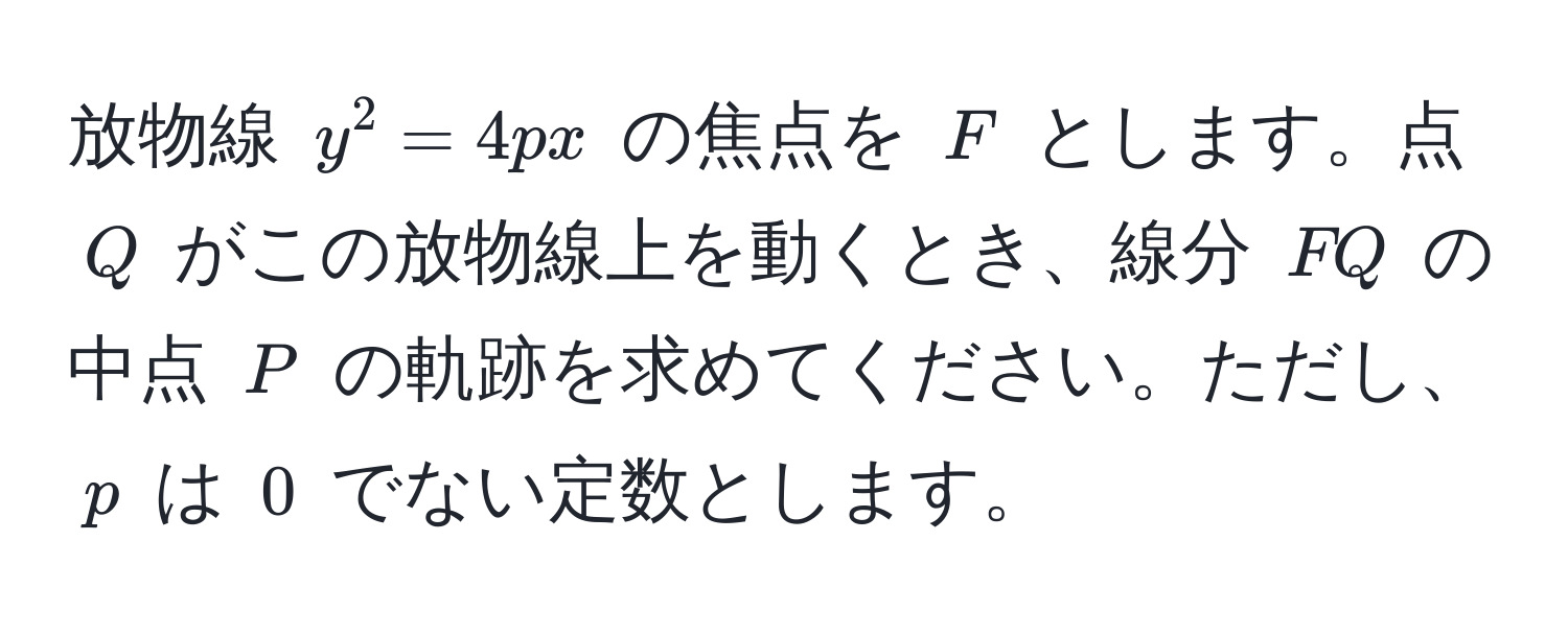 放物線 $y^2 = 4px$ の焦点を $F$ とします。点 $Q$ がこの放物線上を動くとき、線分 $FQ$ の中点 $P$ の軌跡を求めてください。ただし、$p$ は $0$ でない定数とします。