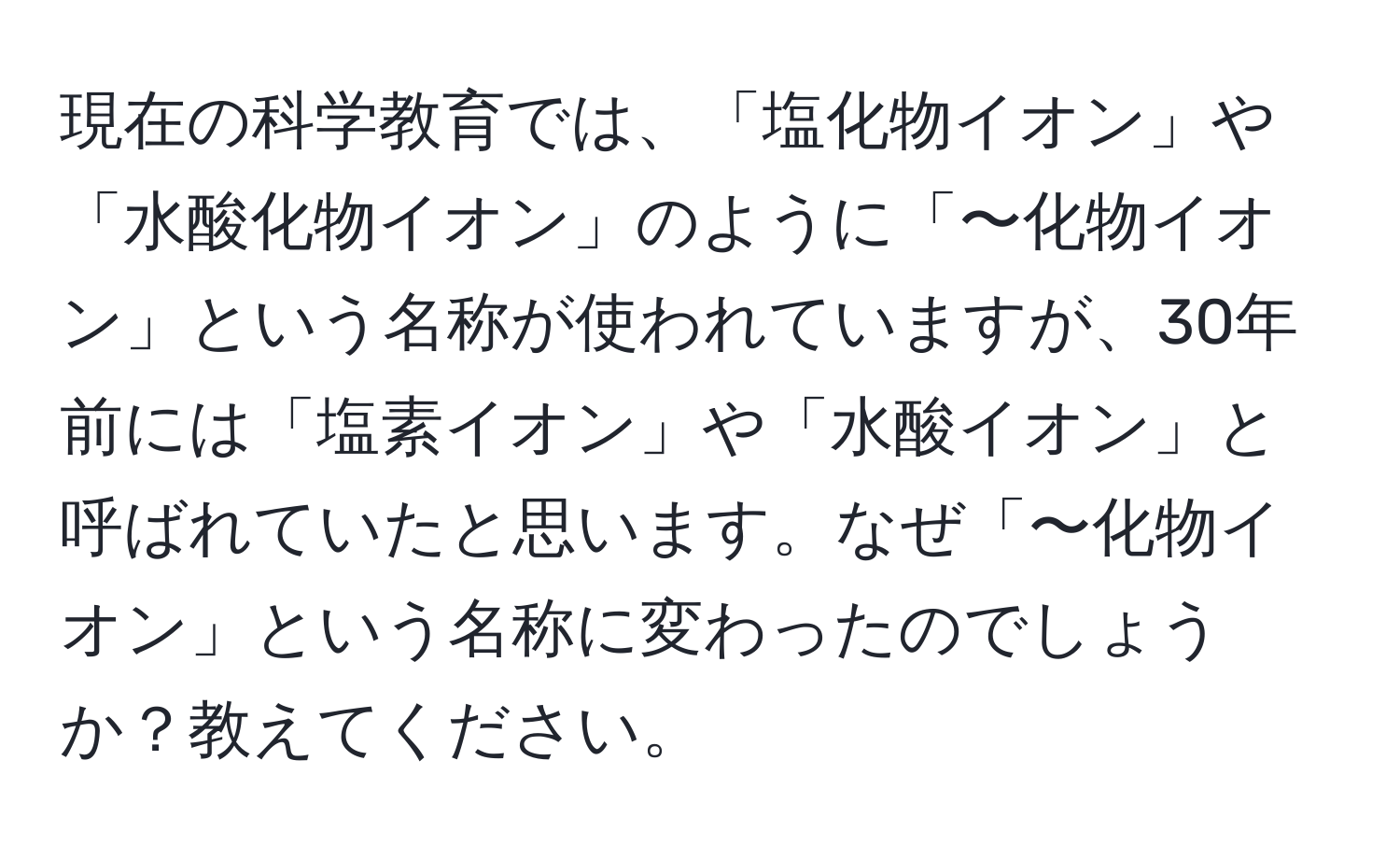 現在の科学教育では、「塩化物イオン」や「水酸化物イオン」のように「〜化物イオン」という名称が使われていますが、30年前には「塩素イオン」や「水酸イオン」と呼ばれていたと思います。なぜ「〜化物イオン」という名称に変わったのでしょうか？教えてください。