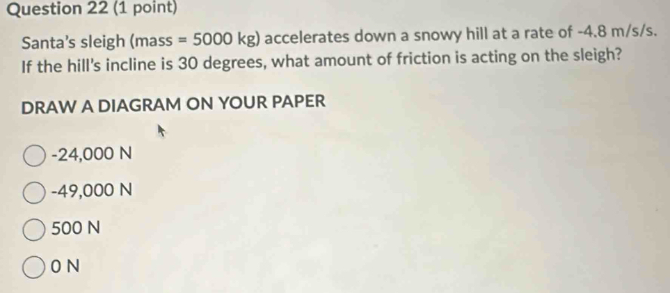 Santa’s sleigh (mass = 5000 kg) accelerates down a snowy hill at a rate of -4.8 m/s/s.
If the hill's incline is 30 degrees, what amount of friction is acting on the sleigh?
DRAW A DIAGRAM ON YOUR PAPER
-24,000 N
-49,000 N
500 N
0 N