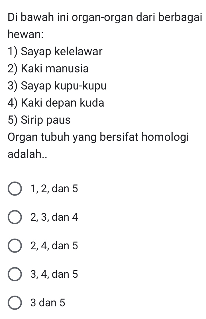 Di bawah ini organ-organ dari berbagai
hewan:
1) Sayap kelelawar
2) Kaki manusia
3) Sayap kupu-kupu
4) Kaki depan kuda
5) Sirip paus
Organ tubuh yang bersifat homologi
adalah..
1, 2, dan 5
2, 3, dan 4
2, 4, dan 5
3, 4, dan 5
3 dan 5