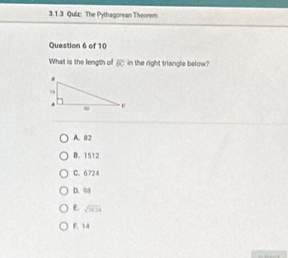 The Pythagorean Theorem
Question 6 of 10
What is the length of overline BC in the right triangle below?
A. 82
B. 1512
C. 6724
D. 98
E. sqrt(1624)
F. 14