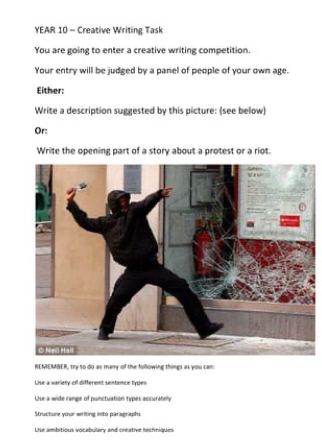 YEAR 10 - Creative Writing Task 
You are going to enter a creative writing competition. 
Your entry will be judged by a panel of people of your own age. 
Either: 
Write a description suggested by this picture: (see below) 
Or: 
Write the opening part of a story about a protest or a riot. 
REMEMBER, try to do as many of the following things as you can: 
Lise a variety of different sentence types 
Lise a wide range of punctuation types accurabely 
Structure your wrilling into paragraphs 
Lhe ambitious vocabulary and creative hechniques