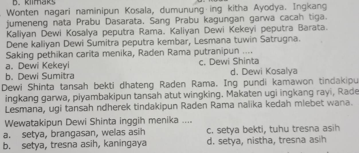 klimaks
Wonten nagari naminipun Kosala, dumunung ing kitha Ayodya. Ingkang
jumeneng nata Prabu Dasarata. Sang Prabu kagungan garwa cacah tiga.
Kaliyan Dewi Kosalya peputra Rama. Kaliyan Dewi Kekeyi peputra Barata.
Dene kaliyan Dewi Sumitra peputra kembar, Lesmana tuwin Satrugna.
Saking pethikan carita menika, Raden Rama putranipun ....
a. Dewi Kekeyi c. Dewi Shinta
b. Dewi Sumitra
d. Dewi Kosalya
Dewi Shinta tansah bekti dhateng Raden Rama. Ing pundi kamawon tindakipu
ingkang garwa, piyambakipun tansah atut wingking. Makaten ugi ingkang rayi, Rade
Lesmana, ugi tansah ndherek tindakipun Raden Rama nalika kedah mlebet wana.
Wewatakipun Dewi Shinta inggih menika ....
a. setya, brangasan, welas asih c. setya bekti, tuhu tresna asih
b. setya, tresna asih, kaningaya d. setya, nistha, tresna asih