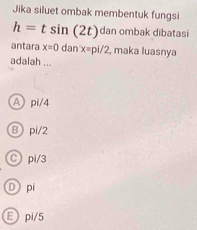 Jika siluet ombak membentuk fungsi
h=tsin (2t) dan ombak dibatasi
antara x=0 dan x=pi/2 , maka luasnya
adalah ...
A pi/4
B pi/2
Cpi/3
Dpi
Epi/5