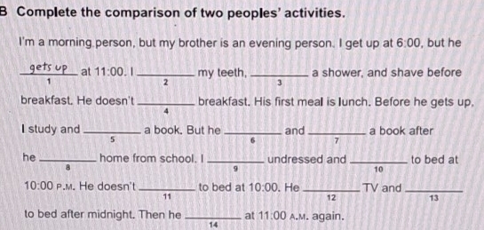 Complete the comparison of two peoples’ activities. 
I'm a morning person, but my brother is an evening person. I get up at 6:00 , but he 
_at 11:00 . |_ my teeth, _a shower, and shave before 
2 
3 
breakfast. He doesn't _breakfast. His first meall is lunch. Before he gets up, 
4 
I study and _a book. But he _and_ a book after 
5 
6 7 
he _home from school. I _undressed and_ to bed at 
8 
9 
10 
10:00 P.M. He doesn't _to bed at 10:00 . He_ TV and_ 
11 
12 
13 
to bed after midnight. Then he _at 11:00 A.M. again. 
14