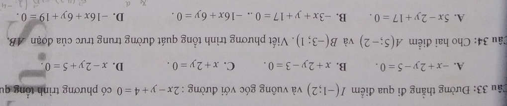 Đường thắng đi qua điểm I(-1;2) và vuông góc với đường : 2x-y+4=0 có phương trình tổng qu
A. -x+2y-5=0. B. x+2y-3=0. C. x+2y=0. D. x-2y+5=0. 
Câu 34: Cho hai điểm A(5;-2) và B(-3;1). Viết phương trình tổng quát đường trung trưc của đoạn AB.
A. 5x-2y+17=0. B. -3x+y+17=0..-16x+6y=0. D. -16x+6y+19=0.