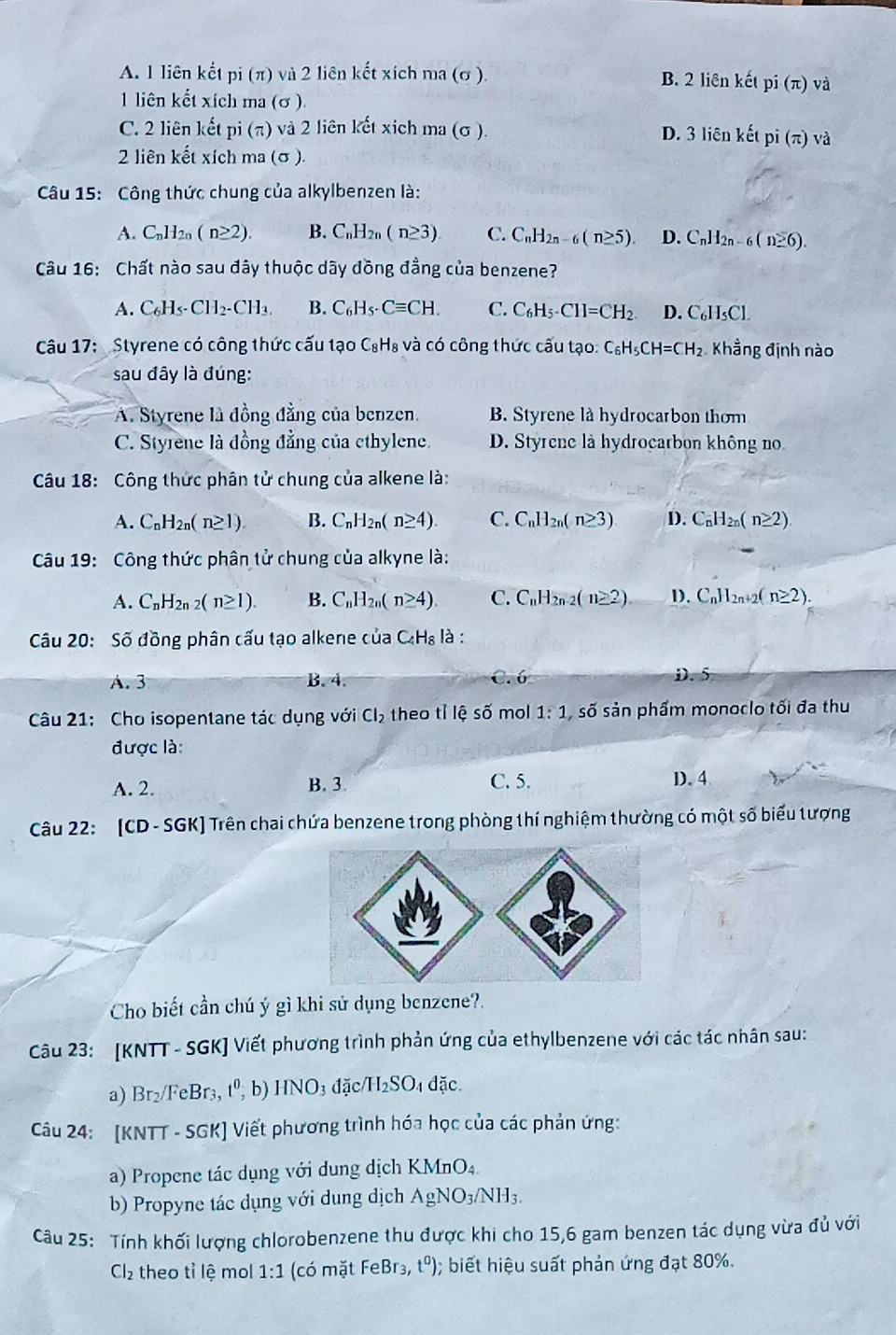 A. 1 liên kết pi (π) và 2 liên kết xích ma (σ ). B. 2 liên kết pi(π ) và
1 liên kết xích ma (σ ).
C. 2 liên kết pi (π) và 2 liên kết xích ma (σ ). D. 3 liên kết pi(π ) và
2 liên kết xích ma (σ ).
Câu 15: Công thức chung của alkylbenzen là:
A. C_nH_2n(n≥ 2). B. C_nH_2 (n≥ 3). C. C_nH_2n-6(n≥ 5). D. C_nH_2n-6(n≥ 6).
Câu 16: Chất nào sau đây thuộc dãy đồng đẳng của benzene?
A. C_6H_5· CH_2· CH_3. B. C_6H_5· Cequiv CH. C. C_6H_5-CH=CH_2 D. C_6H_5Cl.
Câu 17: Styrene có công thức cấu tạo C₈H₈ và có công thức cấu tạo: C_6H_5CH=CH_2 Khẳng định nào
sau đây là đúng:
A. Styrene là đồng đẳng của benzen. B. Styrene là hydrocarbon thơm
C. Styrene là đồng đẳng của cthylene. D. Styrene là hydrocarbon không no
Câu 18: Công thức phân tử chung của alkene là:
A. C_nH_2n(n≥ 1). B. C_nH_2n(n≥ 4). C. C_nH_2n(n≥ 3) D. C_nH_2n(n≥ 2).
Câu 19: Công thức phân tử chung của alkyne là:
A. C_nH_2n-2(n≥ 1). B. C_nH_2n(n≥ 4) C. C_nH_2n-2(n≥ 2) D. C_n 12n+2( n≥ 2).
Câu 20: Số đồng phân cấu tạo alkene của C_4H_8 là :
A. 3 B.4. C. 6 D. 5
Câu 21: Cho isopentane tác dụng với Cl_2 theo tỉ lhat eshat o mol 1:1 số sản phẩm monoclo tối đa thu
được là:
A. 2. B. 3. C. 5. D. 4
Câu 22: [CD-SGK] Trên chai chứa benzene trong phòng thí nghiệm thường có một số biểu tượng
Cho biết cần chú ý gì khi sử dụng benzene?.
Câu 23: [KNTT - SGK] Viết phương trình phản ứng của ethylbenzene với các tác nhân sau:
a) Br_2/FeBr_3 t^0, b) HNO_3 đặc H_2SO. dặc
Câu 24: [KNTT - SGK] Viết phương trình hóa học của các phản ứng:
a) Propene tác dụng với dung dịch KMnO₄
b) Propyne tác dụng với dung dịch AgNO_3/NH_3.
Câu 25: Tính khối lượng chlorobenzene thu được khi cho 15,6 gam benzen tác dụng vừa đủ với
Cl₂ theo tỉ lệ mol 1:1 (có mặt FeBr3, t^0);  biết hiệu suất phản ứng đạt 80%.