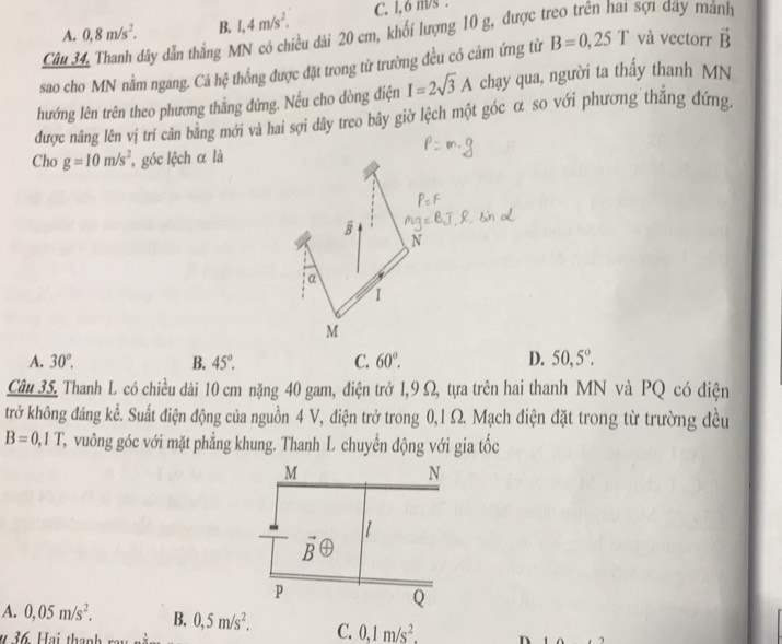 A. 0.8m/s^2. B. 1,4m/s^2. C. l, 6 m/s .
Câu 34, Thanh dây dẫn thắng MN có chiều dài 20 cm, khối lượng 10 g, được ư sợi dây mảnh
sao cho MN nằm ngang. Cá hệ thống được đặt trong từ trường đều có cảm ứng từ B=0,25T và vectorr vector B
hướng lên trên theo phương thằng đứng. Nếu cho dòng điện I=2sqrt(3)A chạy qua, người ta thầy thanh MN
được nâng lên vị trí cân bằng mới và hai sợi dây treo bây giờ lệch một góc α so với phương thắng đứng.
Cho g=10m/s^2 góc lệch α là
overline B
N
a
1
M
A. 30°. B. 45°. C. 60°. D. 50,5°.
Câu 35. Thanh L có chiều dài 10 cm nặng 40 gam, điện trở 1,9 Ω, tựa trên hai thanh MN và PQ có điện
trở không đáng kể. Suất điện động của nguồn 4 V, điện trở trong 0,1 Ω. Mạch điện đặt trong từ trường đều
B=0,1T C, vuông góc với mặt phẳng khung. Thanh L chuyển động với gia tốc
A. 0,05m/s^2. B. 0,5m/s^2. C. 0,1m/s^2.