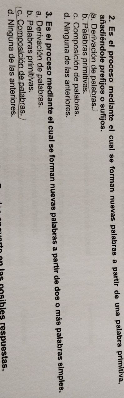Es el proceso mediante el cual se forman nuevas palabras a partir de una palabra primitiva,
añadiéndole prefijos o sufijos.
a. Derivación de palabras.
b. Palabras primitivas.
c. Composición de palabras.
d. Ninguna de las anteriores.
3. Es el proceso mediante el cual se forman nuevas palabras a partir de dos o más palabras simples.
a. Derivación de palabras.
b. Palabras primitivas.
c. Composición de palabras.
d. Ninguna de las anteriores.
in las posibles respuestas.