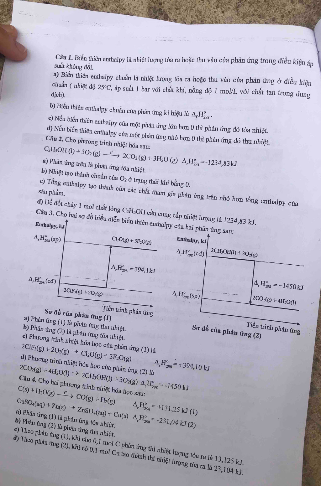 Biến thiên enthalpy là nhiệt lượng tỏa ra hoặc thu vào của phản ứng trong điều kiện áp
suất không đổi.
a) Biến thiên enthalpy chuẩn là nhiệt lượng tỏa ra hoặc thu vào của phản ứng ở điều kiện
chuẩn ( nhiệt độ 25°C 2, áp suất 1 bar với chất khí, nồng độ 1 mol/L với chất tan trong dung
dịch).
b) Biến thiên enthalpy chuẩn của phản ứng kí hiệu là △ _fF 1 98 ·
c) Nếu biến thiên enthalpy của một phản ứng lớn hơn 0 thì phản ứng đó tỏa nhiệt.
d) Nếu biến thiên enthalpy của một phản ứng nhỏ hơn 0 thì phản ứng đó thu nhiệt.
Câu 2. Cho phương trình nhiệt hóa sau:
C_2H_5OH(l)+3O_2(g)xrightarrow t°2CO_2(g)+3H_2O (g) △ _rH_(298)°=-1234,83kJ
a) Phản ứng trên là phản ứng tỏa nhiệt.
b) Nhiệt tạo thành chuẩn của O_2 ở trạng thái khí bằng 0.
sản phẩm.
c) Tổng enthalpy tạo thành của các chất tham gia phản ứng trên nhỏ hơn tổng enthalpy của
d) Để đốt cháy 1 mol chất lỏng C₂H₅OH cần cung cấp nhiệt lượng là 1234,83 kJ.
Câu 3. Cho hai sơ đồ biểu diễn biến thiên enthalpy của hai phản ứng sau:
Enthalpy, kJ
△ _fH_(298)°(sp)
Cl_2O(g)+3F_2O(g) Enthalpy, kJ
△ _f^((circ)H_(298)°(cd) 2CH_3)OH(l)+3O_2(g)
△ _rH_(298)°=394,1kJ
△ _fH_(298)°(cd)
2ClF_3(g)+2O_2(g)
△ _rH_(298)°=-1450kJ^(H_(298)^o(sp)
2CO_2)(g)+4H_2O(l)
Tiến trình phản ứng
Sơ đồ của phản ứng (1)
a) Phản ứng (1) là phản ứng thu nhiệt.
Tiến trình phản ứng
Sơ đồ của phản ứng (2)
b) Phản ứng (2) là phản ứng tỏa nhiệt.
c) Phương trình nhiệt hóa học của phản ứng (1) là
2ClF_3(g)+2O_2(g)to Cl_2O(g)+3F_2O(g) ^ H_(298)°=+394,10kJ
d) Phương trình nhiệt hóa học của phản ứng (2) là
2CO_2(g)+4H_2O(l)to 2CH_3OH(l)+3O_2 (g)
Câu 4. Chọ hai phương trình nhiệt hóa học sau:
C(s)+H_2O(g)xrightarrow t°CO(g)+H_2(g) △ _rH_(298)°=-1450kJ
CuSO_4(aq)+Zn(s)to ZnSO_4(aq)+Cu(s)△ _rH_(298)°=-231,04kJ(2)
△ _rH_(298)°=+131,25kJ(1)
a) Phản ứng (1) là phản ứng tỏa nhiệt.
bb Phản ứng (2) là phản ứng thu nhiệt.
c) Theo phản ứng (1), khi cho 0,1 mol C phản ứng thì nhiệt lượng tỏa ra là 13,125 kJ.
d) Theo phản ứng (2), khi có 0,1 mol Cu tạo thành thì nhiệt lượng tỏa ra là 23,104 kJ.