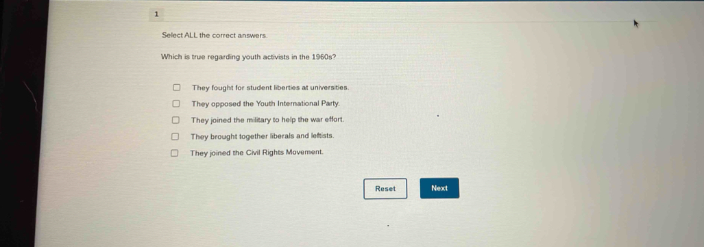 Select ALL the correct answers.
Which is true regarding youth activists in the 1960s?
They fought for student liberties at universities.
They opposed the Youth International Party
They joined the military to help the war effort.
They brought together liberals and leftists.
They joined the Civil Rights Movement.
Reset Next