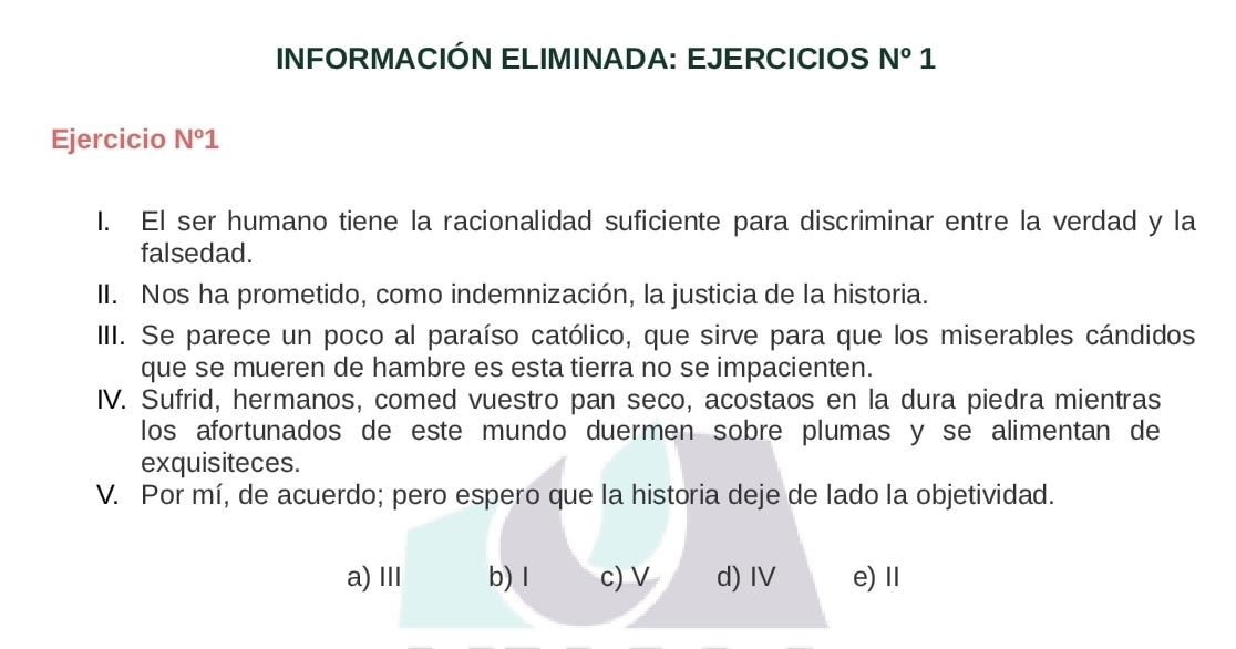 INFORMACIÓN ELIMINADA: EJERCICIOS N°1
Ejercicio N°1
I. El ser humano tiene la racionalidad suficiente para discriminar entre la verdad y la
falsedad.
II. Nos ha prometido, como indemnización, la justicia de la historia.
III. Se parece un poco al paraíso católico, que sirve para que los miserables cándidos
que se mueren de hambre es esta tierra no se impacienten.
IV. Sufrid, hermanos, comed vuestro pan seco, acostaos en la dura piedra mientras
los afortunados de este mundo duermen sobre plumas y se alimentan de
exquisiteces.
V. Por mí, de acuerdo; pero espero que la historia deje de lado la objetividad.
a)Ⅲ b) l c) V d) IV e)Ⅱ