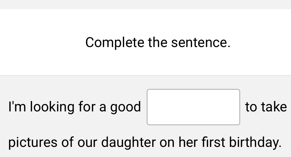 Complete the sentence. 
I'm looking for a good □ to take 
pictures of our daughter on her first birthday.