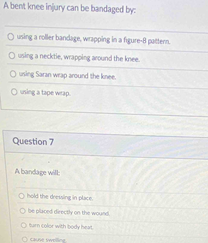 A bent knee injury can be bandaged by:
using a roller bandage, wrapping in a figure- 8 pattern.
using a necktie, wrapping around the knee.
using Saran wrap around the knee.
using a tape wrap.
Question 7
A bandage will:
hold the dressing in place.
be placed directly on the wound.
turn color with body heat.
cause swelling.