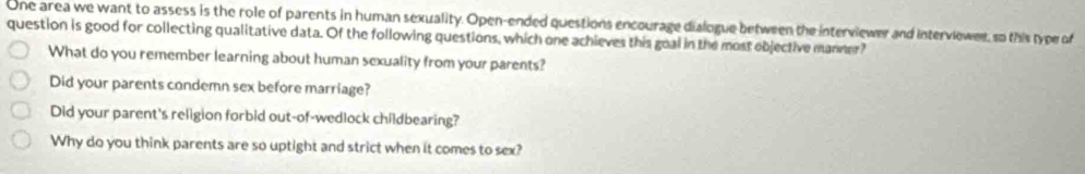 One area we want to assess is the role of parents in human sexuality. Open-ended questions encourage dialogue between the interviewer and interviewer, so this type of
question is good for collecting qualitative data. Of the following questions, which one achieves this goal in the most ebjective manner?
What do you remember learning about human sexuality from your parents?
Did your parents condemn sex before marriage?
Did your parent's religion forbid out-of-wedlock childbearing?
Why do you think parents are so uptight and strict when it comes to sex?