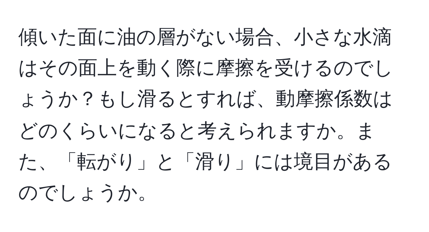 傾いた面に油の層がない場合、小さな水滴はその面上を動く際に摩擦を受けるのでしょうか？もし滑るとすれば、動摩擦係数はどのくらいになると考えられますか。また、「転がり」と「滑り」には境目があるのでしょうか。