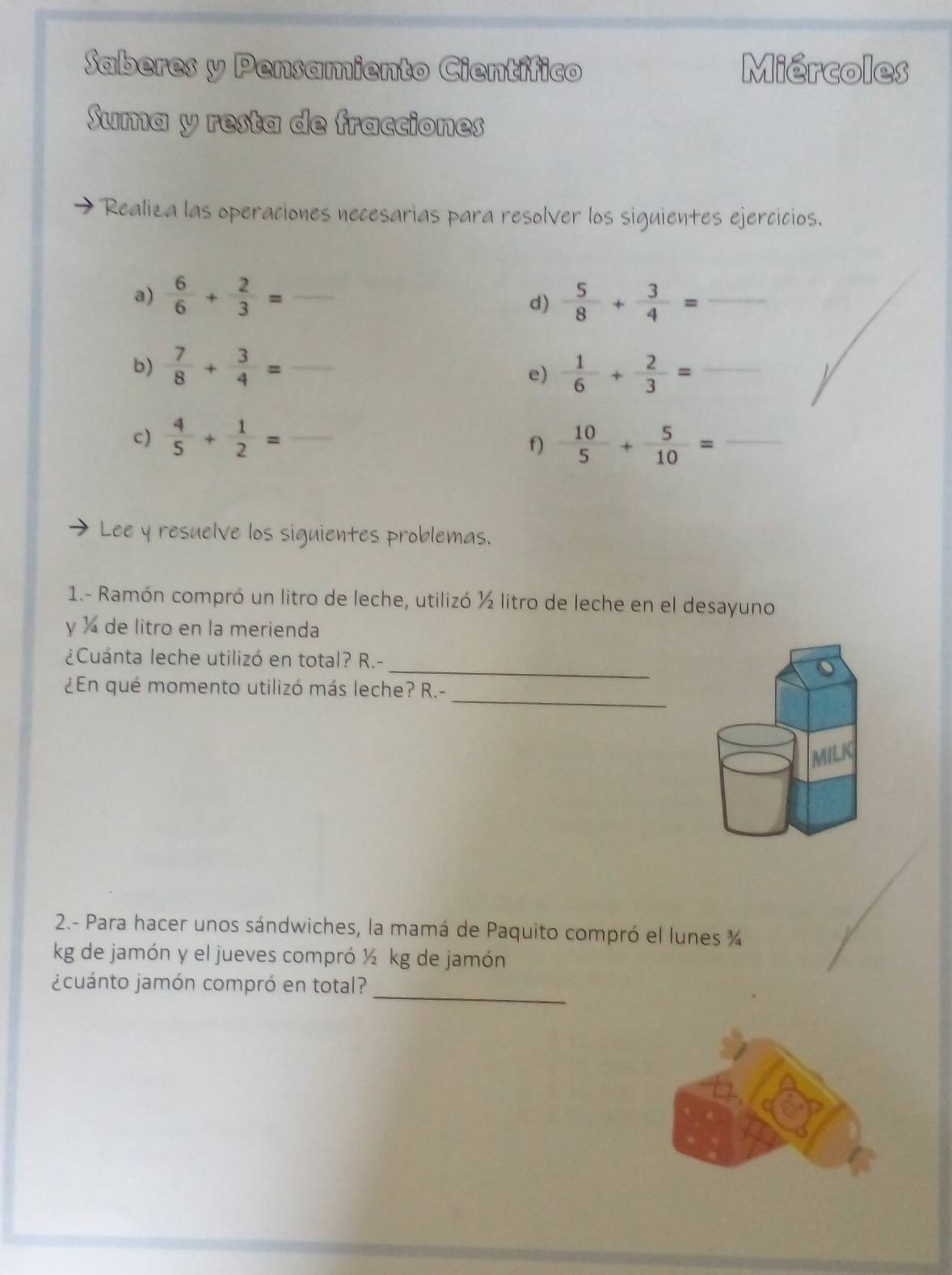 Saberes y Pensamiento Científico Miércoles 
Suma y resta de fracciones 
Realiza las operaciones necesarias para resolver los siguientes ejercicios. 
a)  6/6 + 2/3 = _  5/8 + 3/4 = _ 
d) 
b)  7/8 + 3/4 = _  1/6 + 2/3 = _ 
e) 
c)  4/5 + 1/2 = _  10/5 + 5/10 = _ 
f) 
Lee y resuelve los siguientes problemas. 
1.- Ramón compró un litro de leche, utilizó ½ litro de leche en el desayuno 
y ) de litro en la merienda 
_ 
¿Cuánta leche utilizó en total? R.- 
_ 
¿En qué momento utilizó más leche? R.- 
MILK 
2.- Para hacer unos sándwiches, la mamá de Paquito compró el lunes ¾ 
kg de jamón y el jueves compró ½ kg de jamón 
¿cuánto jamón compró en total?_