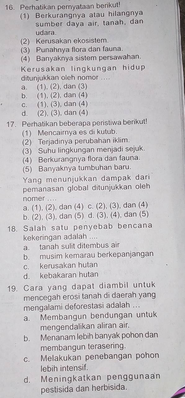 Perhatikan pernyataan berikut!
(1) Berkurangnya atau hilangnya
sumber daya air, tanah, dan
udara.
(2) Kerusakan ekosistem.
(3) Punahnya flora dan fauna.
(4) Banyaknya sistem persawahan.
Kerusakan lingkungan hidup
ditunjukkan oleh nomor ....
a. (1), (2), dan (3)
b. (1), (2), dan (4)
c. (1), (3), dan (4)
d. (2), (3), dan (4)
17. Perhatikan beberapa peristiwa berikut!
(1) Mencairnya es di kutub.
(2) Terjadinya perubahan iklim.
(3) Suhu lingkungan menjadi sejuk.
(4) Berkurangnya flora dan fauna.
(5) Banyaknya tumbuhan baru.
Yang menunjukkan dampak dari
pemanasan global ditunjukkan oleh
nomer .. ..
a. (1), (2), dan (4) c. (2), (3), dan (4)
b. (2), (3), dan (5) d. (3), (4), dan (5)
18. Salah satu penyebab bencana
kekeringan adalah ....
a. tanah sulit ditembus air
b. musim kemarau berkepanjangan
c. kerusakan hutan
d. kebakaran hutan
19. Cara yang dapat diambil untuk
mencegah erosi tanah di daerah yang
mengalami deforestasi adalah ...
a. Membangun bendungan untuk
mengendalikan aliran air.
b. Menanam lebih banyak pohon dan
membangun terasering.
c. Melakukan penebangan pohon
lebih intensif.
d. Meningkatkan penggunaan
pestisida dan herbisida.