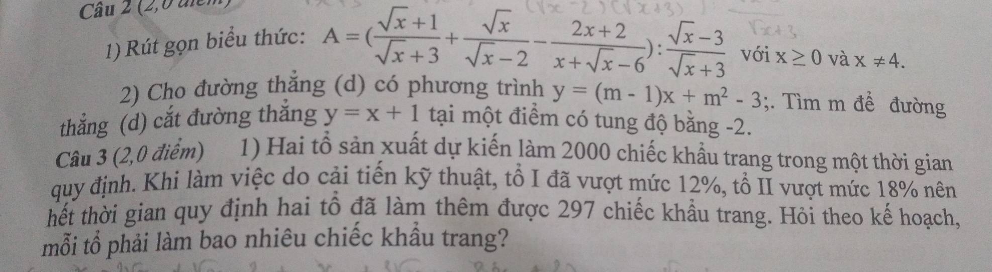 (2,0 điểm) 
1) Rút gọn biểu thức:
A=( (sqrt(x)+1)/sqrt(x)+3 + sqrt(x)/sqrt(x)-2 - (2x+2)/x+sqrt(x)-6 ): (sqrt(x)-3)/sqrt(x)+3  với X≥ 0 và x!= 4. 
2) Cho đường thẳng (d) có phương trình y=(m-1)x+m^2-3;. Tìm m để đường 
thẳng (d) cắt đường thắng y=x+1 tại một điểm có tung độ bằng -2. 
Câu 3 (2,0 điểm) 1) Hai tổ sản xuất dự kiến làm 2000 chiếc khẩu trang trong một thời gian 
quy định. Khi làm việc do cải tiến kỹ thuật, tổ I đã vượt mức 12%, tổ II vượt mức 18% nên 
thết thời gian quy định hai tổ đã làm thêm được 297 chiếc khẩu trang. Hỏi theo kế hoạch, 
mỗi tổ phải làm bao nhiêu chiếc khẩu trang?