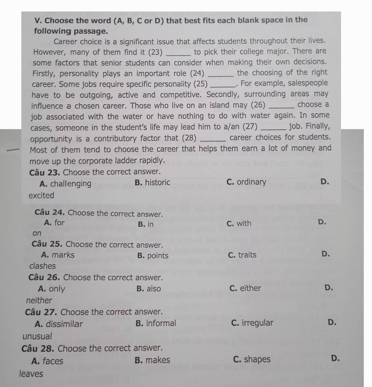 Choose the word (A, B, C or D) that best fits each blank space in the
following passage.
Career choice is a significant issue that affects students throughout their lives.
However, many of them find it (23) _to pick their college major. There are
some factors that senior students can consider when making their own decisions.
Firstly, personality plays an important role (24) _the choosing of the right 
career. Some jobs require specific personality (25) _. For example, salespeople
have to be outgoing, active and competitive. Secondly, surrounding areas may
influence a chosen career. Those who live on an island may (26) _choose a
job associated with the water or have nothing to do with water again. In some
cases, someone in the student's life may lead him to a/an (27) _job. Finally,
opportunity is a contributory factor that (28) _career choices for students.
Most of them tend to choose the career that helps them earn a lot of money and
move up the corporate ladder rapidly.
Câu 23. Choose the correct answer.
A. challenging B. historic C. ordinary D.
excited
Câu 24. Choose the correct answer.
A. for B. in C. with
D.
on
Câu 25. Choose the correct answer.
A. marks B. points C. traits D.
clashes
Câu 26. Choose the correct answer.
A. only B. also C. either D.
neither
Câu 27. Choose the correct answer.
A. dissimilar B. informal C. irregular D.
unusual
Câu 28. Choose the correct answer.
A. faces B. makes C. shapes D.
leaves