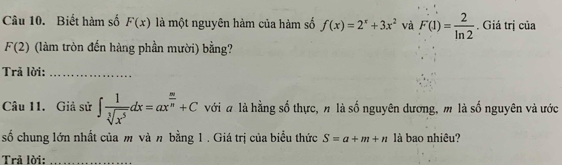 Biết hàm số F(x) là một nguyên hàm của hàm số f(x)=2^x+3x^2 và F(1)= 2/ln 2 . Giá trị của
F(2) (làm tròn đến hàng phần mười) bằng? 
Trả lời:_ 
Câu 11. Giả sử ∈t  1/sqrt[3](x^5) dx=ax^(frac m)n+C với a là hằng số thực, n là số nguyên dương, m là số nguyên và ước 
số chung lớn nhất của m và n bằng 1 . Giá trị của biểu thức S=a+m+n là bao nhiêu? 
Trả lời:_