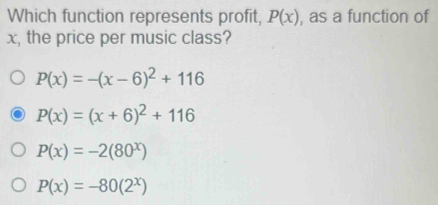 Which function represents profit, P(x) , as a function of
x, the price per music class?
P(x)=-(x-6)^2+116
P(x)=(x+6)^2+116
P(x)=-2(80^x)
P(x)=-80(2^x)