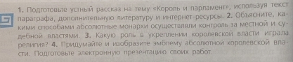 Подготовьее усрный рассказ на тему κΚорольиε ларламентр, ислользуя текст 
5 параграфа, доπолнительнуюо литературу и интернет-ресурсы. 2, Обьясните, ка 
кими сгособами абсолюоτные монархи осушествляли контральза местной и Су- 
дебной властями. 3. Какуюо роль в укреллении королевской власти играла 
религия? 4. Придумайτе и изобразите эмблему абсолюотной κоролевской вла- 
сти. Подготовьте злектроннуюо πрезентациюо своих рабог