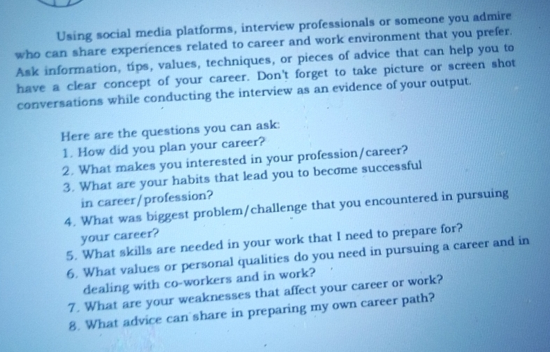 Using social media platforms, interview professionals or someone you admire 
who can share experiences related to career and work environment that you prefer. 
Ask information, tips, values, techniques, or pieces of advice that can help you to 
have a clear concept of your career. Don't forget to take picture or screen shot 
conversations while conducting the interview as an evidence of your output. 
Here are the questions you can ask: 
1. How did you plan your career? 
2. What makes you interested in your profession/career? 
3. What are your habits that lead you to become successful 
in career/profession? 
4. What was biggest problem/challenge that you encountered in pursuing 
your career? 
5. What skills are needed in your work that I need to prepare for? 
6. What values or personal qualities do you need in pursuing a career and in 
dealing with co-workers and in work? 
7. What are your weaknesses that affect your career or work? 
8. What advice can share in preparing my own career path?