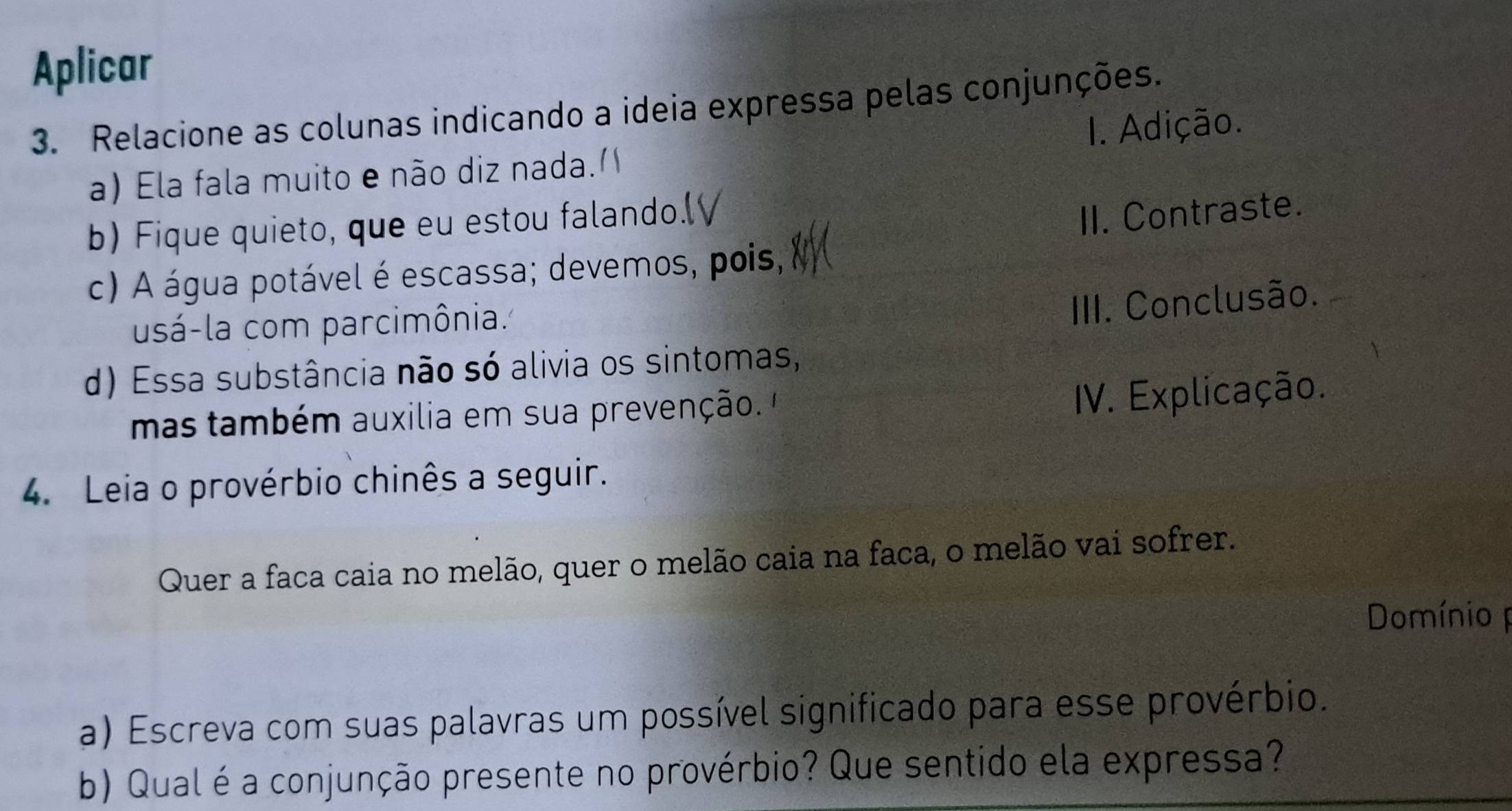 Aplicar 
3. Relacione as colunas indicando a ideia expressa pelas conjunções. 
a) Ela fala muito e não diz nada. I. Adição. 
b) Fique quieto, que eu estou falando.( 
II. Contraste. 
c) A água potável é escassa; devemos, pois, 
usá-la com parcimônia. 
III. Conclusão. 
d) Essa substância não só alivia os sintomas, 
mas também auxilia em sua prevenção. 
IV. Explicação. 
4. Leia o provérbio chinês a seguir. 
Quer a faca caia no melão, quer o melão caia na faca, o melão vai sofrer. 
Domínio 
a) Escreva com suas palavras um possível significado para esse provérbio. 
b) Qual é a conjunção presente no provérbio? Que sentido ela expressa?