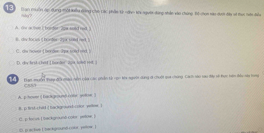 Ban muôn áp dụng một kiểu dâng cho các phần tử khi người dùng nhân vào chúng. Bộ chọn nào dưới đây sẽ thực hiến điều
này?
A. div active ( border 2px solid red.)
B. div focus [ border: 2px solid red; ]
C. div hover ( border 2px solid red. )
D. div first-child  border 2px solid red, 
14 Ban muốn thay đổi màu nôn của các phần tử khi người dùng di chuột qua chúng, Cách nào sau đây sẽ thực hiện điều này trong
CSS?
A. p:hover  background-color: yellow 
B. p first-child  background-color yellow; 
C. p focus ( background-color: yellow; )
D. p:active ( background-color; yellow; )