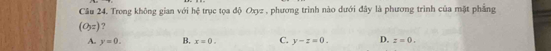 Trong không gian với hệ trục tọa độ Oxyz , phương trình nào dưới đây là phương trình của mặt phẳng
(O_yz) ?
A. y=0. B. x=0. C. y-z=0. D. z=0.