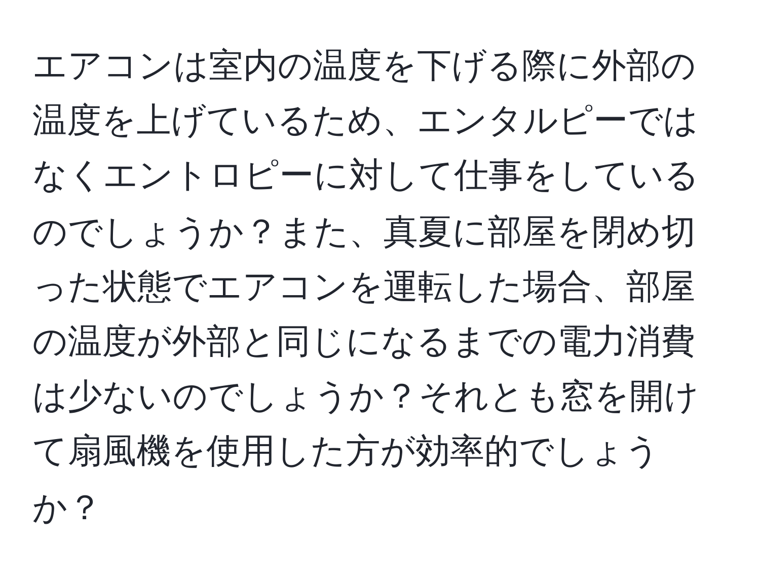 エアコンは室内の温度を下げる際に外部の温度を上げているため、エンタルピーではなくエントロピーに対して仕事をしているのでしょうか？また、真夏に部屋を閉め切った状態でエアコンを運転した場合、部屋の温度が外部と同じになるまでの電力消費は少ないのでしょうか？それとも窓を開けて扇風機を使用した方が効率的でしょうか？