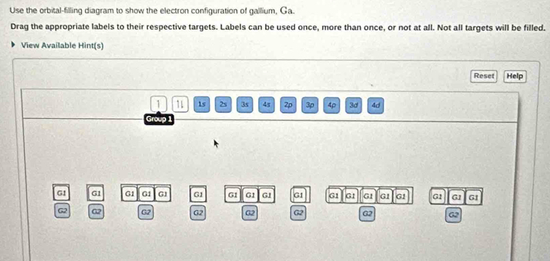 Use the orbital-filling diagram to show the electron configuration of gallium, Ga. 
Drag the appropriate labels to their respective targets. Labels can be used once, more than once, or not at all. Not all targets will be filled. 
View Available Hint(s) 
Reset Help 
1 11 1s 2s 3s 45 2p 3p 4p 3d 4d 
Group 1
G1 G1 G1 G1 G1 G1 G1 G1 G1 G1 G1 G1 G1 G1 G1 G1 G1 G1
G2 G2 G2 G2 G2 G2 G2 62