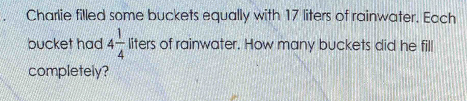 Charlie filled some buckets equally with 17 liters of rainwater. Each 
bucket had 4 1/4  liters of rainwater. How many buckets did he fill 
completely?