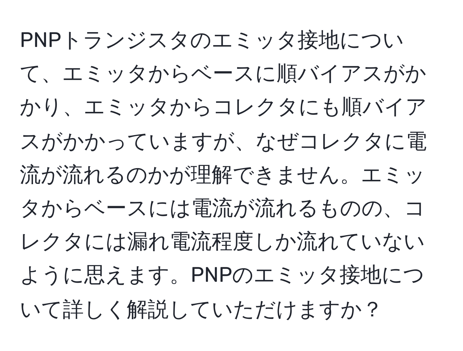 PNPトランジスタのエミッタ接地について、エミッタからベースに順バイアスがかかり、エミッタからコレクタにも順バイアスがかかっていますが、なぜコレクタに電流が流れるのかが理解できません。エミッタからベースには電流が流れるものの、コレクタには漏れ電流程度しか流れていないように思えます。PNPのエミッタ接地について詳しく解説していただけますか？