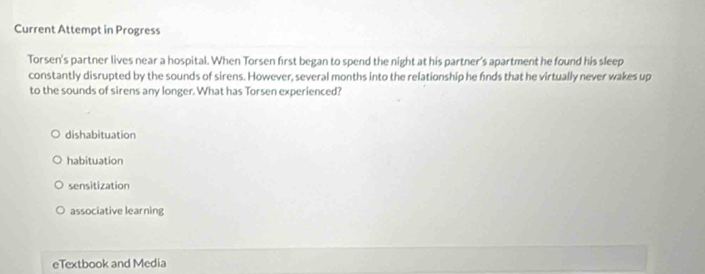 Current Attempt in Progress
Torsen's partner lives near a hospital. When Torsen first began to spend the night at his partner's apartment he found his sleep
constantly disrupted by the sounds of sirens. However, several months into the relationship he finds that he virtually never wakes up
to the sounds of sirens any longer. What has Torsen experienced?
dishabituation
habituation
sensitization
associative learning
eTextbook and Media