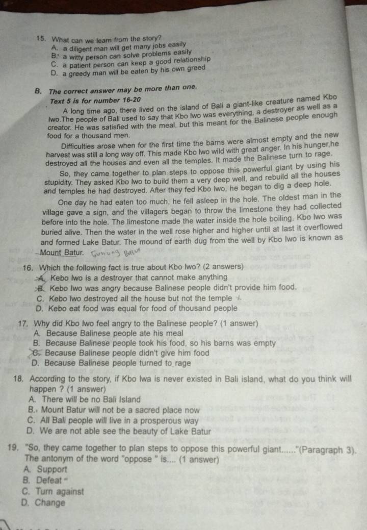 What can we lear from the story?
A. a diligent man will get many jobs easily
B." a witty person can solve problems easily
C. a patient person can keep a good relationship
D. a greedy man will be eaten by his own greed
B. The correct answer may be more than one.
Text 5 is for number 16-20
A long time ago, there lived on the island of Bali a giant-like creature named Kbo
lwo.The people of Bali used to say that Kbo Iwo was everything, a destroyer as well as a
creator. He was satisfied with the meal, but this meant for the Balinese people enough
food for a thousand men.
Difficulties arose when for the first time the barns were almost empty and the new
harvest was still a long way off. This made Kbo Iwo wild with great anger. In his hunger he
destroyed all the houses and even all the temples. It made the Balinese turn to rage.
So, they came together to plan steps to oppose this powerful giant by using his
stupidity. They asked Kbo Iwo to build them a very deep well, and rebuild all the houses
and temples he had destroyed. After they fed Kbo Iwo, he began to dig a deep hole.
One day he had eaten too much, he fell asleep in the hole. The oldest man in the
village gave a sign, and the villagers began to throw the limestone they had collected
before into the hole. The limestone made the water inside the hole boiling. Kbo Iwo was
buried alive. Then the water in the well rose higher and higher until at last it overflowed
and formed Lake Batur. The mound of earth dug from the well by Kbo Iwo is known as
Mount Batur.
16. Which the following fact is true about Kbo Iwo? (2 answers)
:A. Kebo Iwo is a destroyer that cannot make anything
B. Kebo Iwo was angry because Balinese people didn't provide him food.
C. Kebo Iwo destroyed all the house but not the temple
D. Kebo eat food was equal for food of thousand people
17. Why did Kbo Iwo feel angry to the Balinese people? (1 answer)
A. Because Balinese people ate his meal
B. Because Balinese people took his food, so his barns was empty
C. Because Balinese people didn't give him food
D. Because Balinese people turned to rage
18. According to the story, if Kbo Iwa is never existed in Bali island, what do you think will
happen ? (1 answer)
A. There will be no Bali Island
B. Mount Batur will not be a sacred place now
C. All Bali people will live in a prosperous way
D. We are not able see the beauty of Lake Batur
19, "So, they came together to plan steps to oppose this powerful giant......"(Paragraph 3).
The antonym of the word "oppose " is.... (1 answer)
A. Support
B. Defeat ''
C. Turn against
D. Change