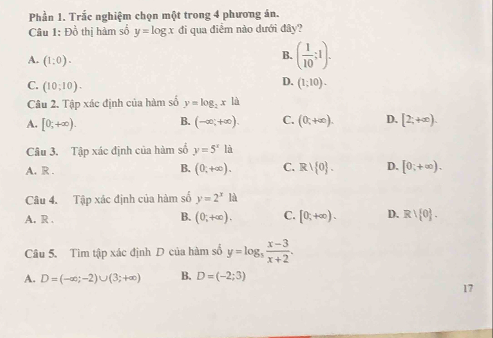 Phần 1. Trắc nghiệm chọn một trong 4 phương án.
Câu 1: Đồ thị hàm số y=log x đi qua điểm nào dưới đây?
A. (1;0).
B. ( 1/10 ;1).
C. (10;10).
D. (1;10). 
Câu 2. Tập xác định của hàm số y=log _2x là
A. [0;+∈fty ). B. (-∈fty ,+∈fty ). C. (0,+∈fty ). D. [2;+∈fty ). 
Câu 3. Tập xác định của hàm số y=5^xla
B.
A. R . (0;+∈fty ). C. R/ 0. D. [0;+∈fty ). 
Câu 4. Tập xác định của hàm số y=2^x a
B.
A. R . (0;+∈fty ). C. [0;+∈fty ). D. Rvee  0. 
Câu 5. Tìm tập xác định D của hàm số y=log _5 (x-3)/x+2 .
A. D=(-∈fty ;-2)∪ (3;+∈fty ) B. D=(-2;3)
17