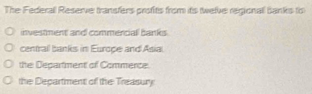 The Federall Reserve transfers profits from its twelve regional banks to
investment and commencial banks.
centrall banks in Europe and Asial
the Department of Commence.
the Department of the Treasury